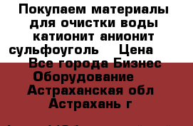   Покупаем материалы для очистки воды катионит анионит сульфоуголь  › Цена ­ 100 - Все города Бизнес » Оборудование   . Астраханская обл.,Астрахань г.